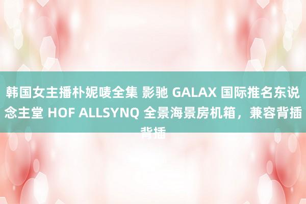 韩国女主播朴妮唛全集 影驰 GALAX 国际推名东说念主堂 HOF ALLSYNQ 全景海景房机箱，兼容背插