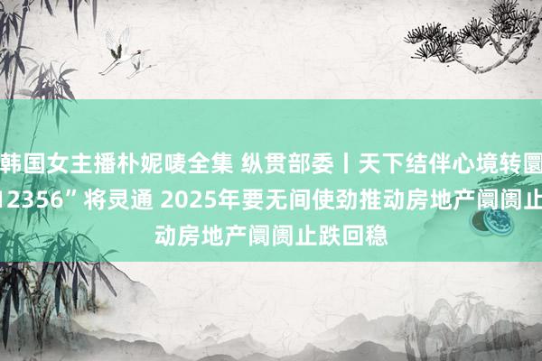 韩国女主播朴妮唛全集 纵贯部委丨天下结伴心境转圜热线“12356”将灵通 2025年要无间使劲推动房地产阛阓止跌回稳