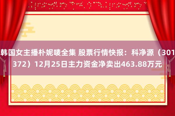 韩国女主播朴妮唛全集 股票行情快报：科净源（301372）12月25日主力资金净卖出463.88万元
