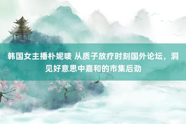 韩国女主播朴妮唛 从质子放疗时刻国外论坛，洞见好意思中嘉和的市集后劲
