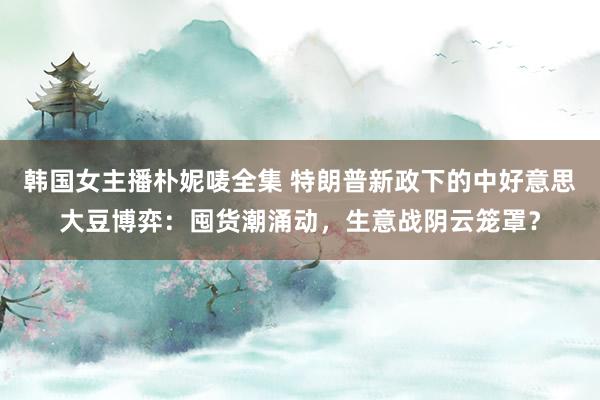 韩国女主播朴妮唛全集 特朗普新政下的中好意思大豆博弈：囤货潮涌动，生意战阴云笼罩？