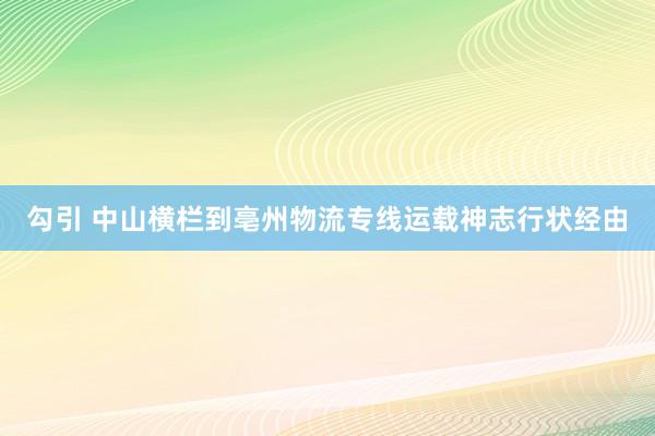 勾引 中山横栏到亳州物流专线运载神志行状经由