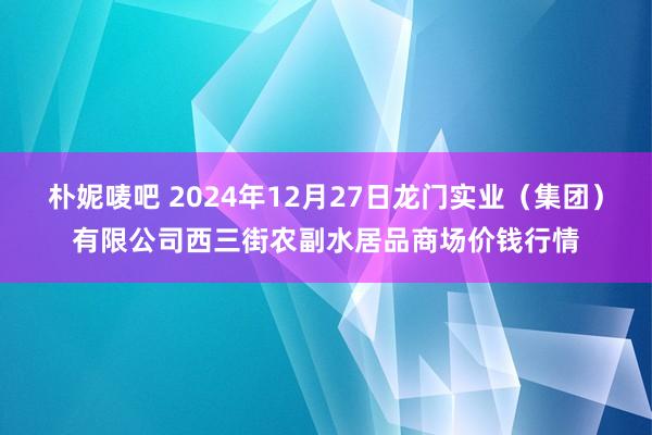 朴妮唛吧 2024年12月27日龙门实业(集团)有限公司西三街农副水居品商场价钱行情