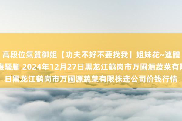 高段位氣質御姐【功夫不好不要找我】姐妹花~連體絲襪~大奶晃動~絲襪騷腳 2024年12月27日黑龙江鹤岗市万圃源蔬菜有限株连公司价钱行情