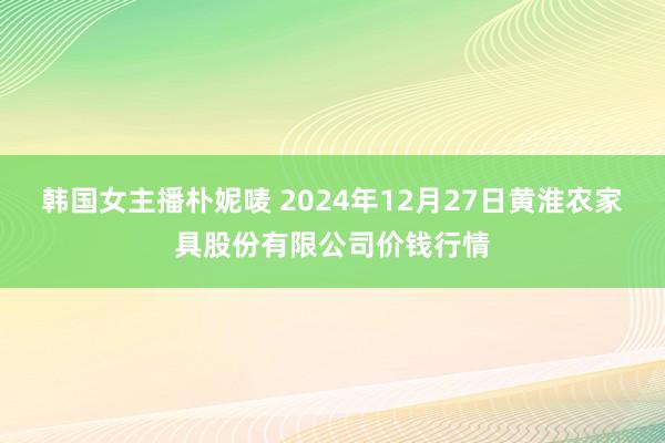 韩国女主播朴妮唛 2024年12月27日黄淮农家具股份有限公司价钱行情