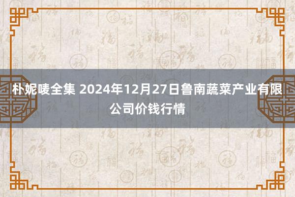 朴妮唛全集 2024年12月27日鲁南蔬菜产业有限公司价钱行情