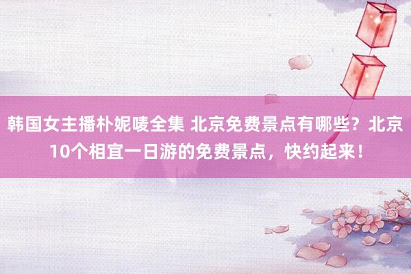 韩国女主播朴妮唛全集 北京免费景点有哪些？北京10个相宜一日游的免费景点，快约起来！