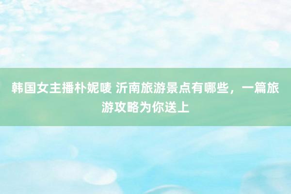 韩国女主播朴妮唛 沂南旅游景点有哪些，一篇旅游攻略为你送上