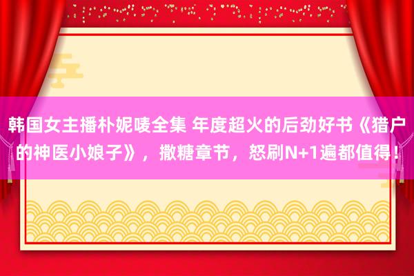 韩国女主播朴妮唛全集 年度超火的后劲好书《猎户的神医小娘子》，撒糖章节，怒刷N+1遍都值得！