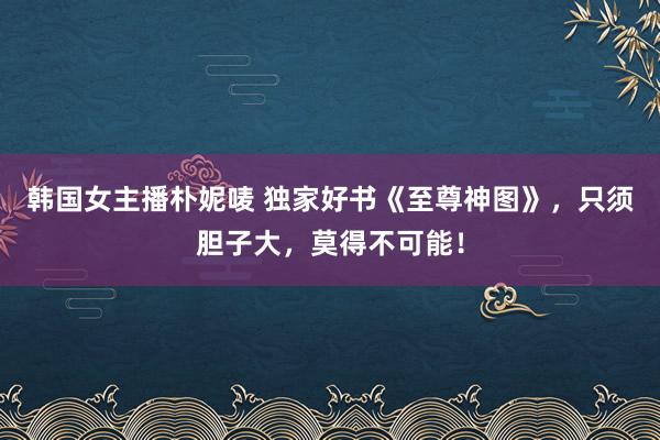 韩国女主播朴妮唛 独家好书《至尊神图》，只须胆子大，莫得不可能！