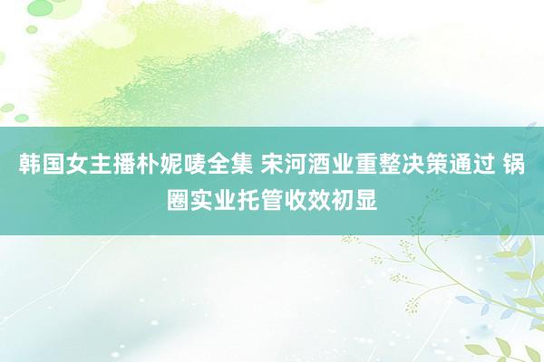 韩国女主播朴妮唛全集 宋河酒业重整决策通过 锅圈实业托管收效初显