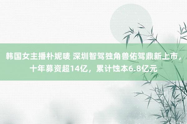 韩国女主播朴妮唛 深圳智驾独角兽佑驾鼎新上市，十年募资超14亿，累计蚀本6.8亿元