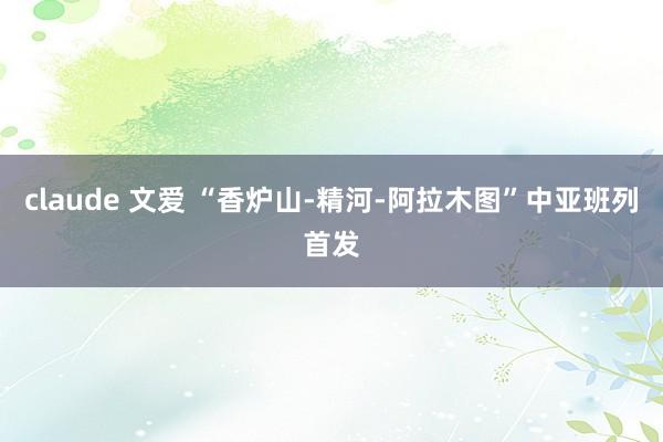 claude 文爱 “香炉山-精河-阿拉木图”中亚班列首发