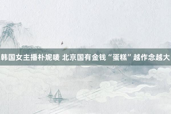 韩国女主播朴妮唛 北京国有金钱“蛋糕”越作念越大