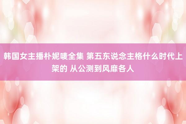 韩国女主播朴妮唛全集 第五东说念主格什么时代上架的 从公测到风靡各人