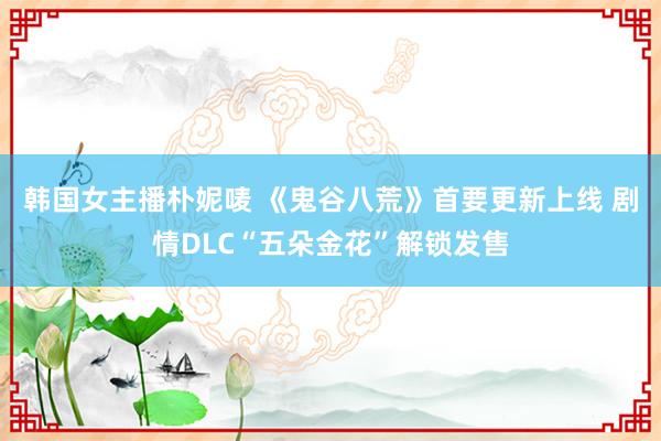 韩国女主播朴妮唛 《鬼谷八荒》首要更新上线 剧情DLC“五朵金花”解锁发售