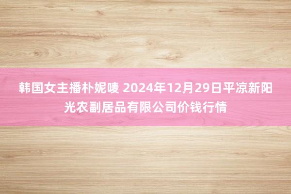 韩国女主播朴妮唛 2024年12月29日平凉新阳光农副居品有限公司价钱行情