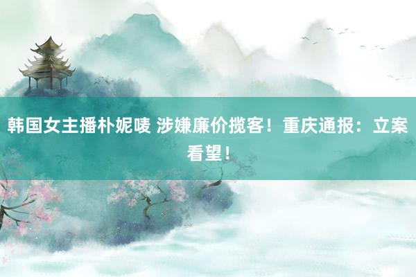 韩国女主播朴妮唛 涉嫌廉价揽客！重庆通报：立案看望！