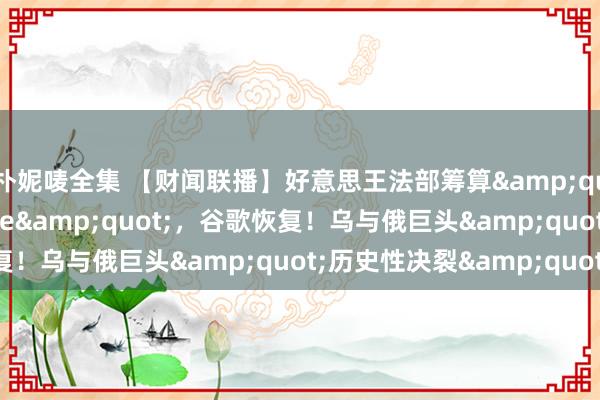 朴妮唛全集 【财闻联播】好意思王法部筹算&quot;强制出售Chrome&quot;，谷歌恢复！乌与俄巨头&quot;历史性决裂&quot;