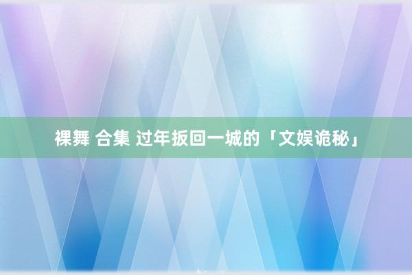 裸舞 合集 过年扳回一城的「文娱诡秘」