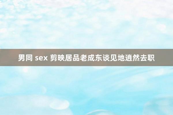 男同 sex 剪映居品老成东谈见地逍然去职