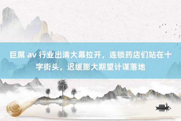 巨屌 av 行业出清大幕拉开，连锁药店们站在十字街头，迟缓膨大期望计谋落地