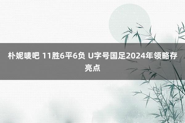 朴妮唛吧 11胜6平6负 U字号国足2024年领略存亮点