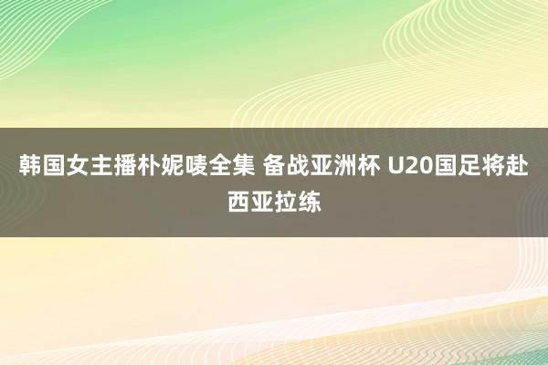 韩国女主播朴妮唛全集 备战亚洲杯 U20国足将赴西亚拉练