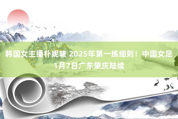 韩国女主播朴妮唛 2025年第一练细则！中国女足1月7日广东肇庆陆续