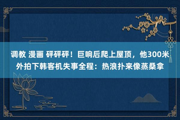 调教 漫画 砰砰砰！巨响后爬上屋顶，他300米外拍下韩客机失事全程：热浪扑来像蒸桑拿