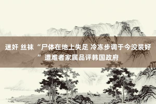 迷奸 丝袜 “尸体在地上失足 冷冻步调于今没装好” 遭难者家属品评韩国政府