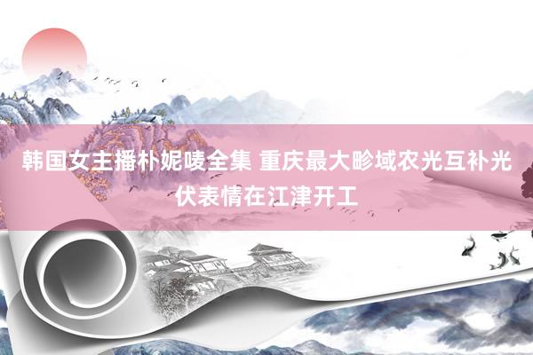 韩国女主播朴妮唛全集 重庆最大畛域农光互补光伏表情在江津开工