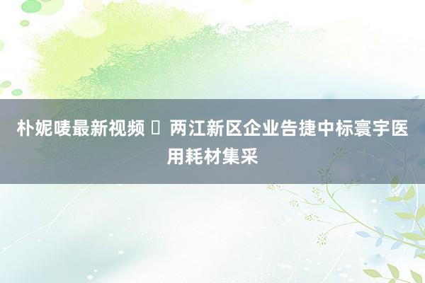 朴妮唛最新视频 ​两江新区企业告捷中标寰宇医用耗材集采