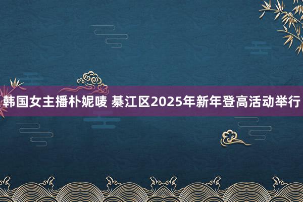韩国女主播朴妮唛 綦江区2025年新年登高活动举行