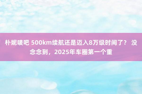 朴妮唛吧 500km续航还是迈入8万级时间了？ 没念念到，2025年车圈第一个重