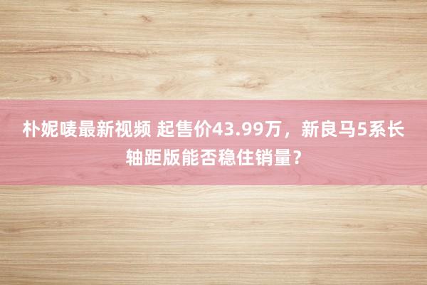 朴妮唛最新视频 起售价43.99万，新良马5系长轴距版能否稳住销量？