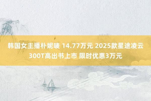 韩国女主播朴妮唛 14.77万元 2025款星途凌云300T高出书上市 限时优惠3万元