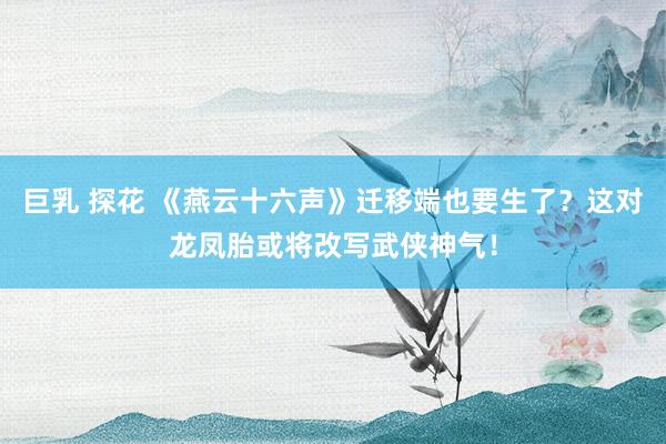 巨乳 探花 《燕云十六声》迁移端也要生了？这对龙凤胎或将改写武侠神气！