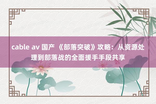 cable av 国产 《部落突破》攻略：从资源处理到部落战的全面援手手段共享