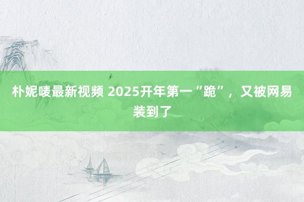 朴妮唛最新视频 2025开年第一“跪”，又被网易装到了