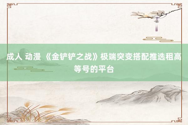 成人 动漫 《金铲铲之战》极端突变搭配推选租高等号的平台