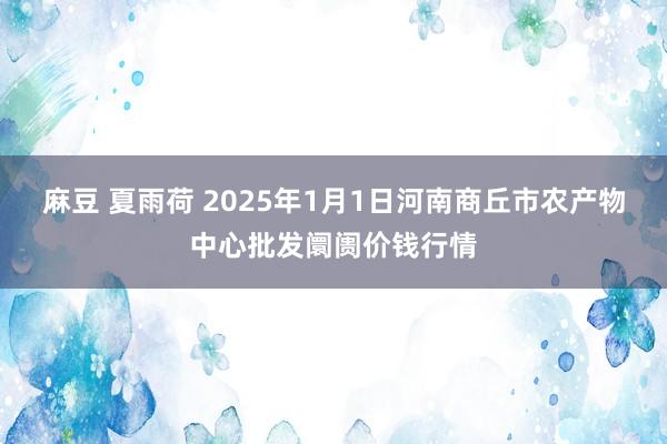 麻豆 夏雨荷 2025年1月1日河南商丘市农产物中心批发阛阓价钱行情