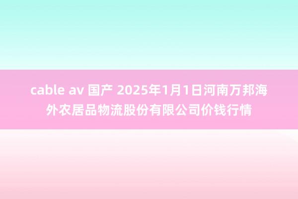 cable av 国产 2025年1月1日河南万邦海外农居品物流股份有限公司价钱行情