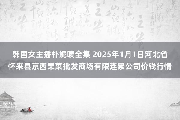 韩国女主播朴妮唛全集 2025年1月1日河北省怀来县京西果菜批发商场有限连累公司价钱行情