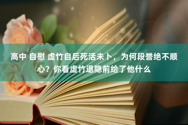 高中 自慰 虚竹自后死活未卜，为何段誉绝不顺心？你看虚竹退隐前给了他什么