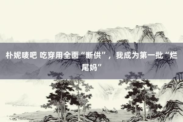 朴妮唛吧 吃穿用全面“断供”，我成为第一批“烂尾妈”
