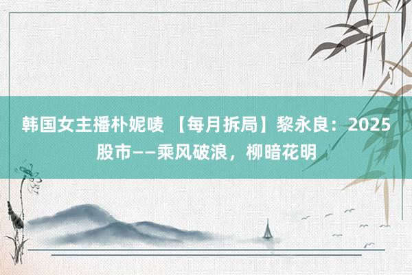 韩国女主播朴妮唛 【每月拆局】黎永良：2025股市——乘风破浪，柳暗花明
