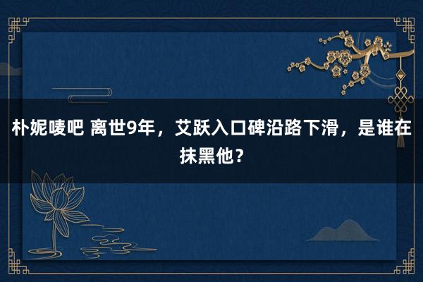 朴妮唛吧 离世9年，艾跃入口碑沿路下滑，是谁在抹黑他？