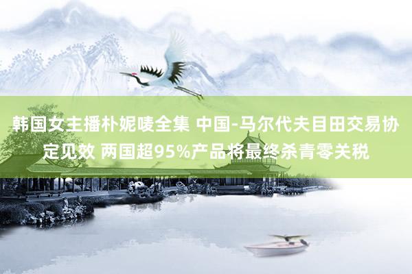 韩国女主播朴妮唛全集 中国-马尔代夫目田交易协定见效 两国超95%产品将最终杀青零关税