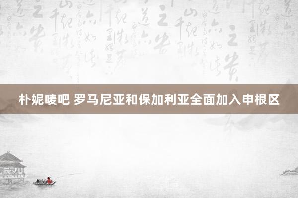 朴妮唛吧 罗马尼亚和保加利亚全面加入申根区